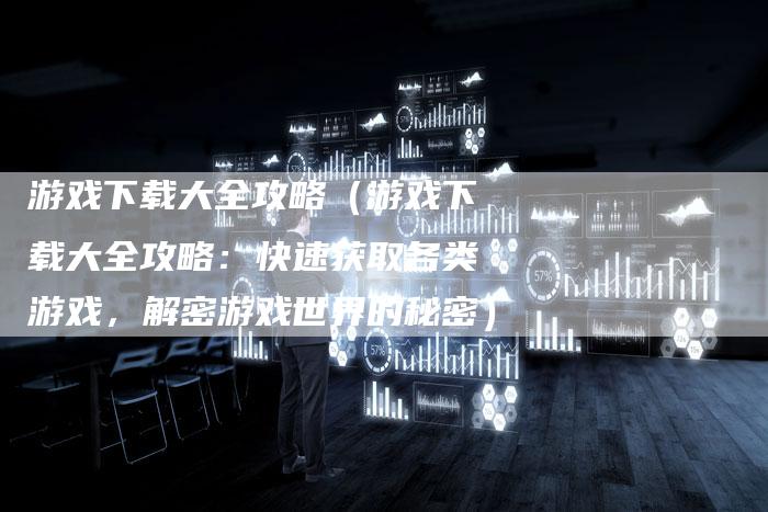 游戏下载大全攻略（游戏下载大全攻略：快速获取各类游戏，解密游戏世界的秘密）