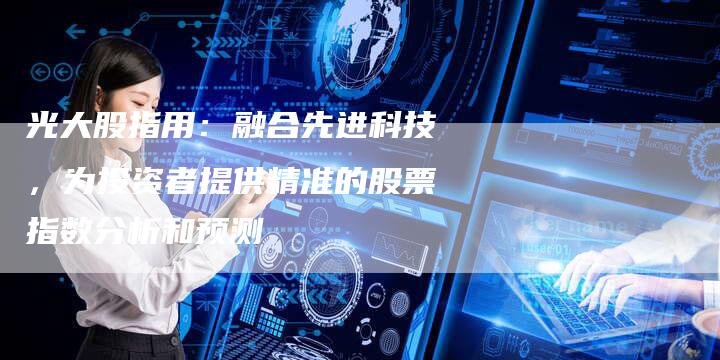光大股指用：融合先进科技，为投资者提供精准的股票指数分析和预测