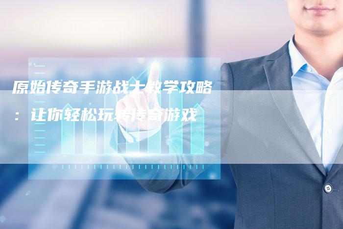 原始传奇手游战士教学攻略:让你轻松玩转传奇游戏-Chatgpt信息网