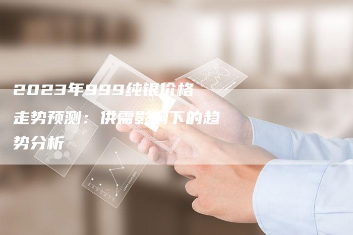 2023年999纯银价格走势预测：供需影响下的趋势分析