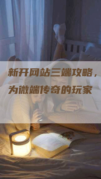 新开网站三端攻略，让你成为微端传奇的玩家