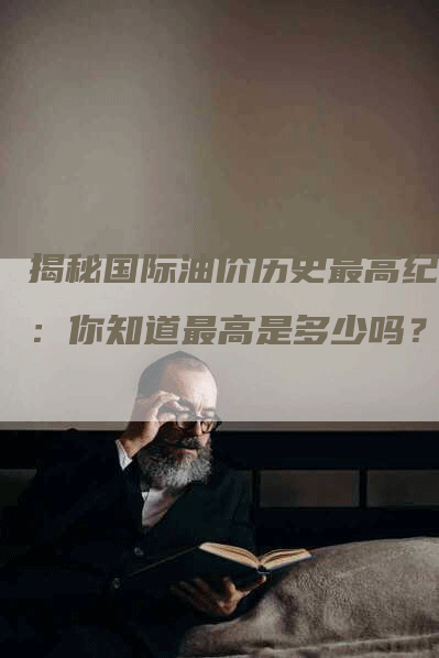 揭秘国际油价历史最高纪录：你知道最高是多少吗？