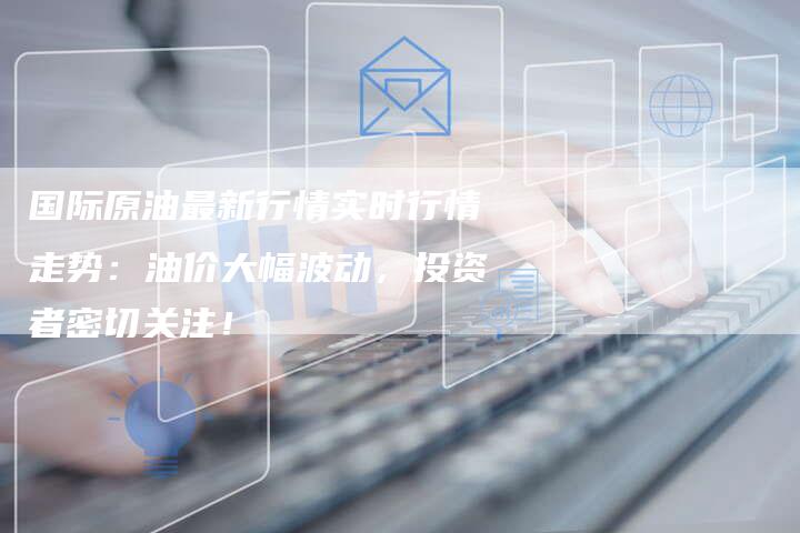 国际原油最新行情实时行情走势：油价大幅波动，投资者密切关注！