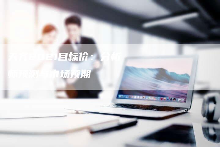 天齐2021目标价：分析师预测与市场预期