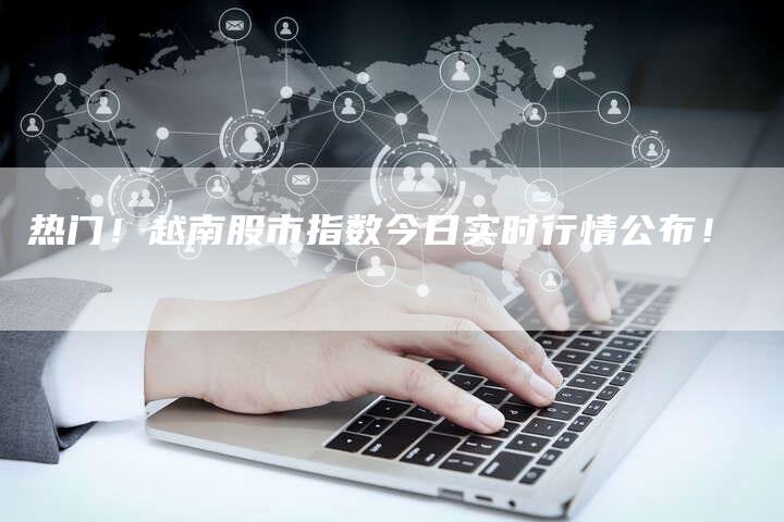 热门！越南股市指数今日实时行情公布！