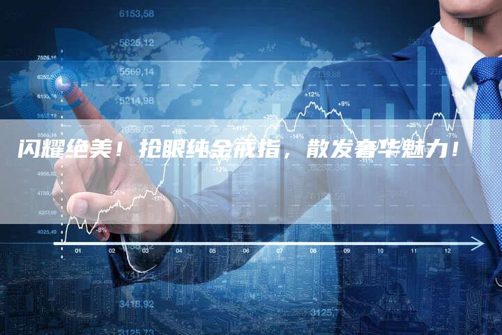 闪耀绝美！抢眼纯金戒指，散发奢华魅力！
