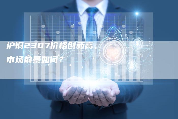 沪铜2307价格创新高，市场前景如何？