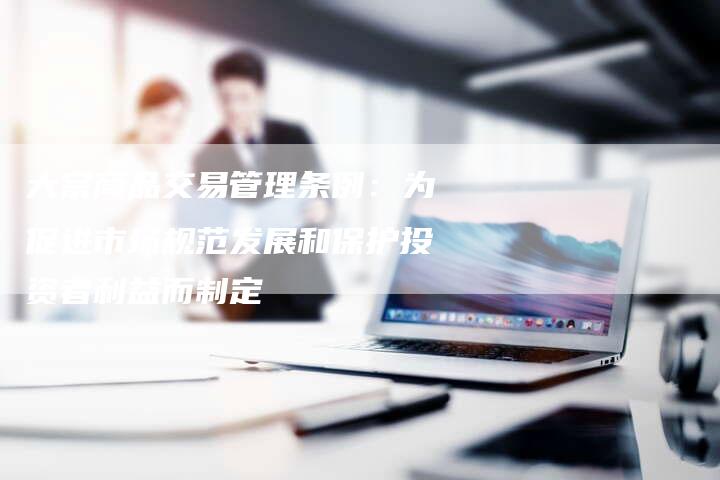 大宗商品交易管理条例：为促进市场规范发展和保护投资者利益而制定