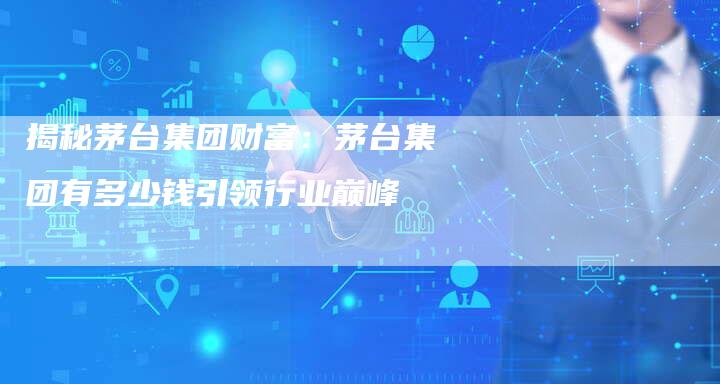 揭秘茅台集团财富:茅台集团有多少钱引领行业巅峰-Chatgpt信息网