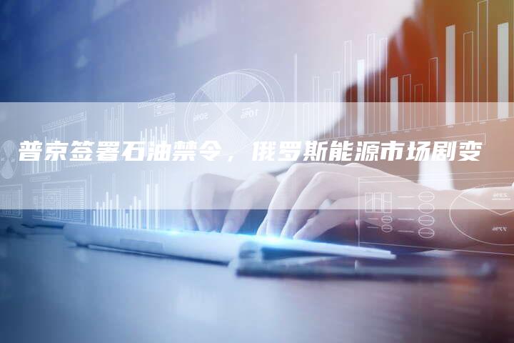 普京签署石油禁令，俄罗斯能源市场剧变