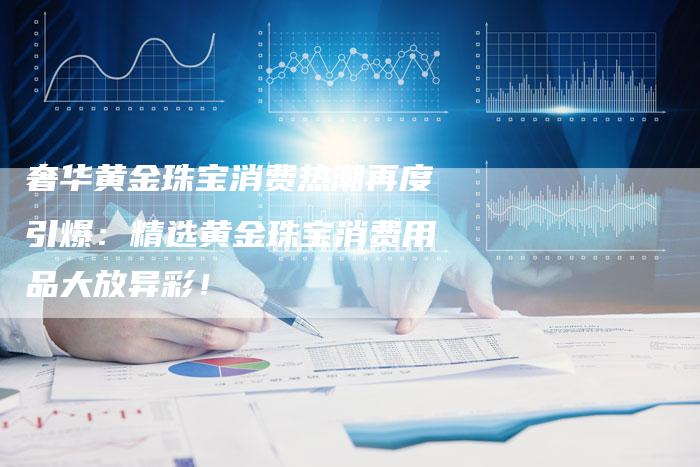 奢华黄金珠宝消费热潮再度引爆：精选黄金珠宝消费用品大放异彩！