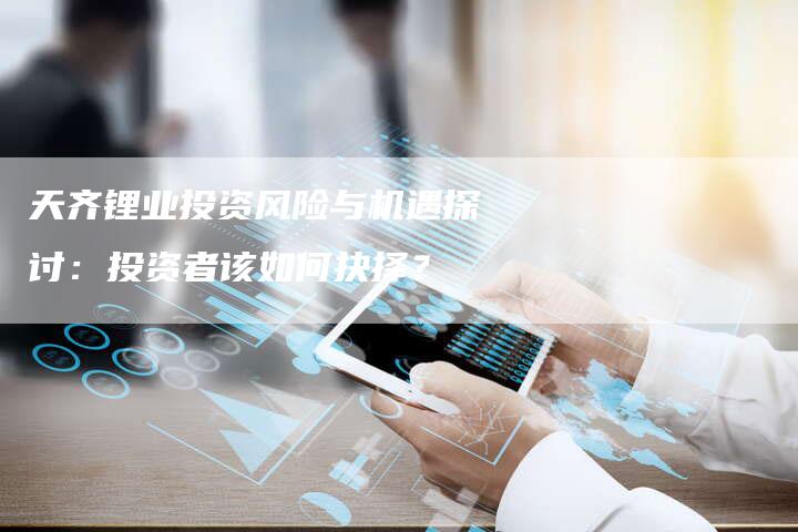 天齐锂业投资风险与机遇探讨：投资者该如何抉择？