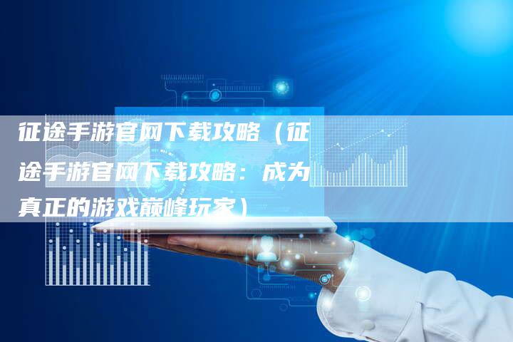 征途手游官网下载攻略（征途手游官网下载攻略：成为真正的游戏巅峰玩家）