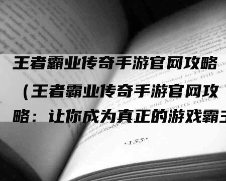 王者霸业传奇手游官网攻略（王者霸业传奇手游官网攻略：让你成为真正的游戏霸主）