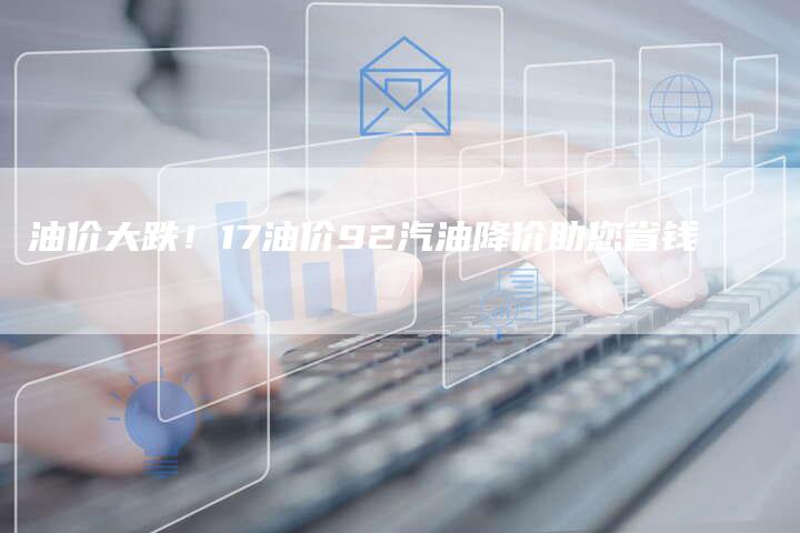 油价大跌!17油价92汽油降价助您省钱-Chatgpt信息网