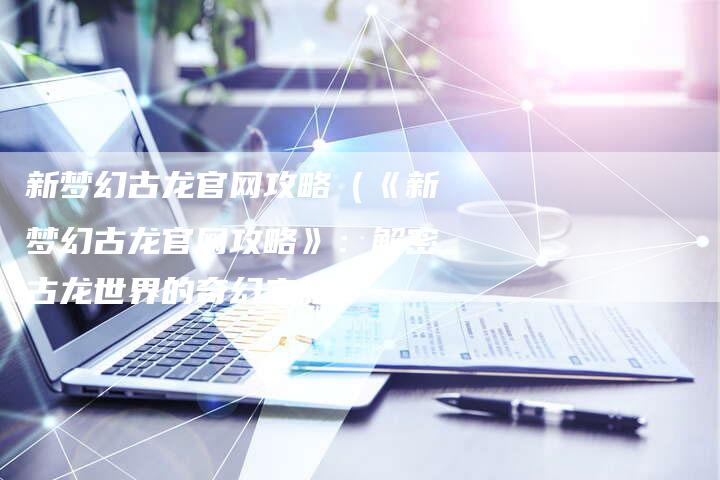 新梦幻古龙官网攻略（《新梦幻古龙官网攻略》：解密古龙世界的奇幻之旅）