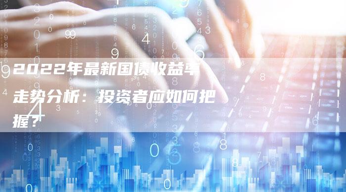 2022年最新国债收益率走势分析:投资者应如何把握?-Chatgpt信息网