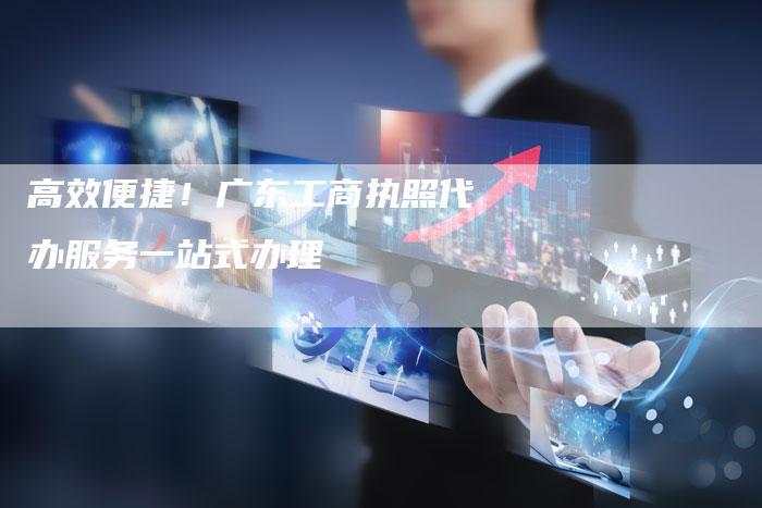高效便捷！广东工商执照代办服务一站式办理