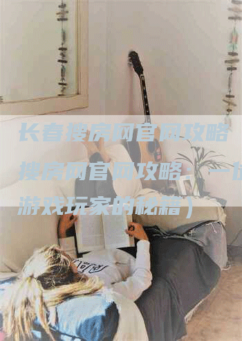 长春搜房网官网攻略（长春搜房网官网攻略：一位资深游戏玩家的秘籍）