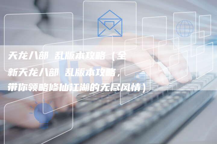 天龙八部婬乱版本攻略（全新天龙八部婬乱版本攻略，带你领略修仙江湖的无尽风情）