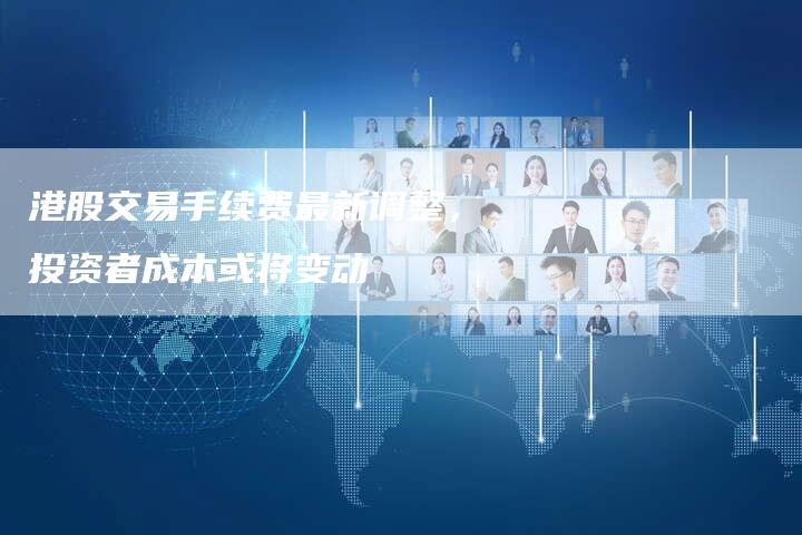 港股交易手续费最新调整,投资者成本或将变动-Chatgpt信息网