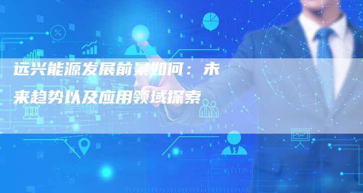 远兴能源发展前景如何：未来趋势以及应用领域探索
