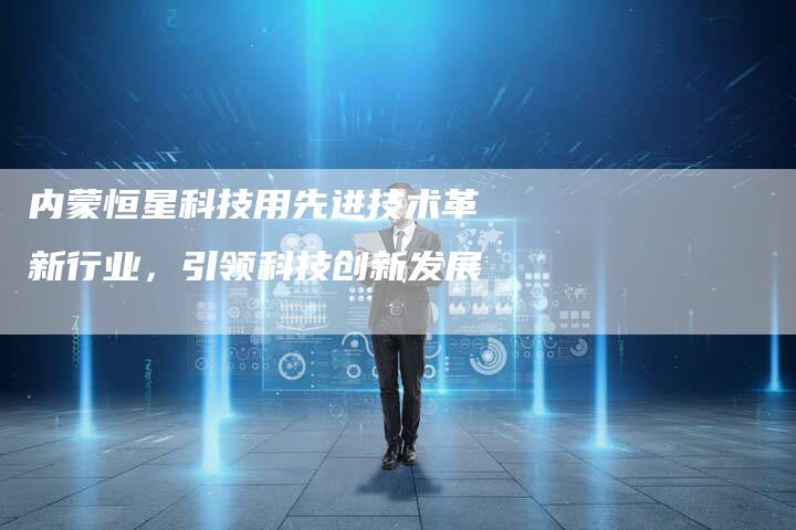 内蒙恒星科技用先进技术革新行业，引领科技创新发展