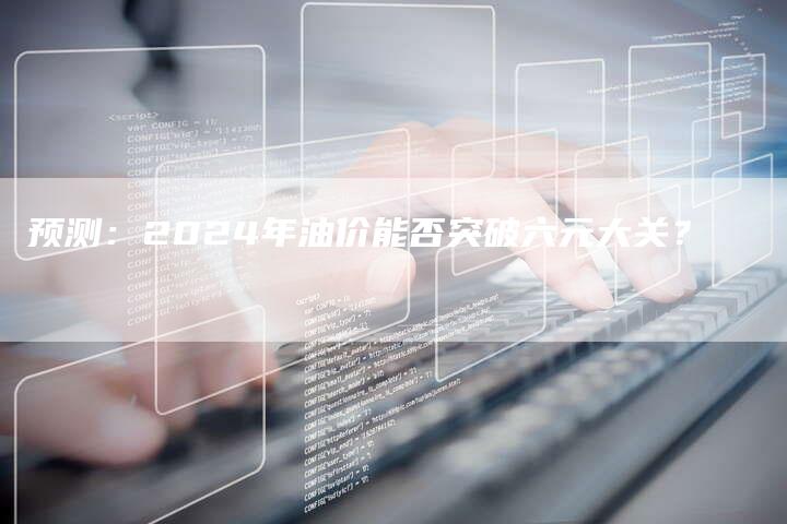 预测：2024年油价能否突破六元大关？