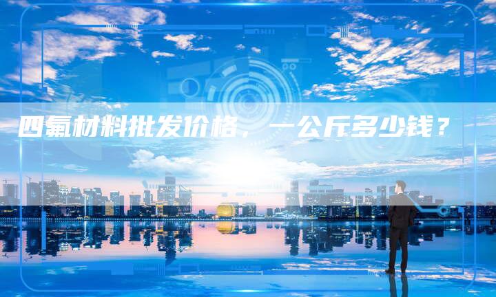 四氟材料批发价格,一公斤多少钱?-Chatgpt信息网