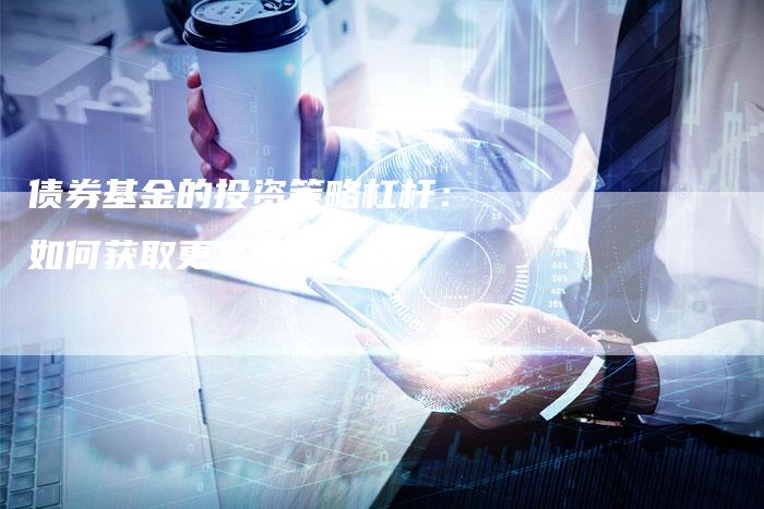 债券基金的投资策略杠杆:如何获取更高回报?-Chatgpt信息网