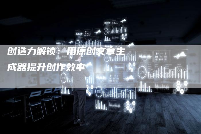 创造力解锁：用原创文章生成器提升创作效率
