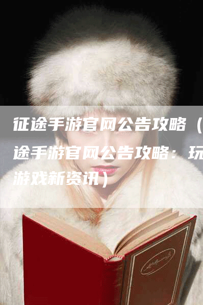 征途手游官网公告攻略（征途手游官网公告攻略：玩转游戏新资讯）