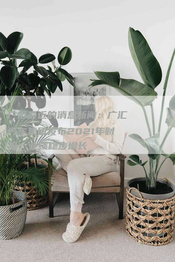 广汇最近的消息新闻：广汇汽车集团发布2021年财报，业绩稳步增长