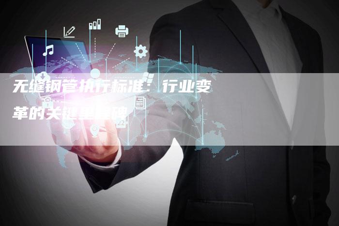 无缝钢管执行标准：行业变革的关键里程碑