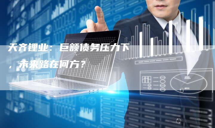天齐锂业：巨额债务压力下，未来路在何方？