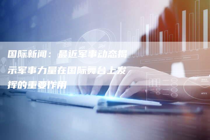 国际新闻：最近军事动态揭示军事力量在国际舞台上发挥的重要作用