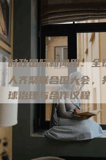 时政国际新闻用：全球领导人齐聚联合国大会，共商全球治理与合作议程