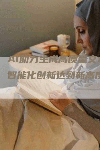 AI助力生成高质量文本,智能化创新达到新高度。-Chatgpt信息网