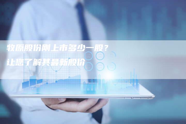 牧原股份刚上市多少一股?让您了解其最新股价-Chatgpt信息网