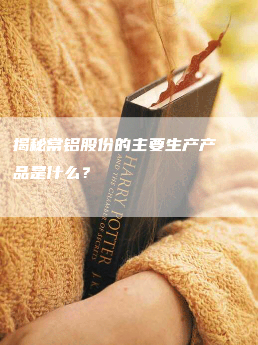 揭秘常铝股份的主要生产产品是什么?-Chatgpt信息网