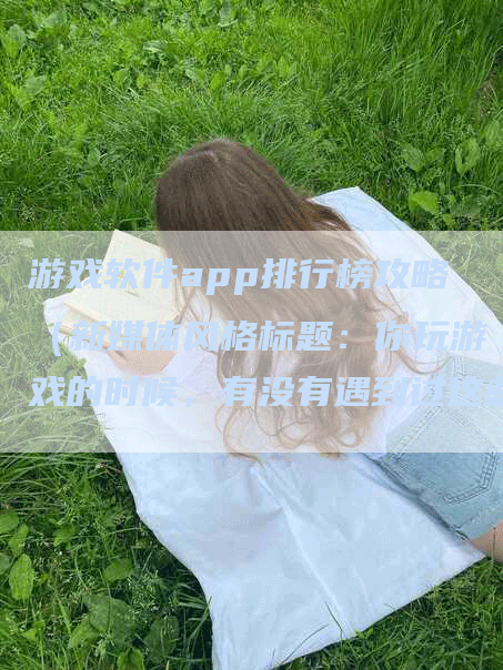 游戏软件app排行榜攻略（新媒体风格标题：你玩游戏的时候，有没有遇到过这些问题？）