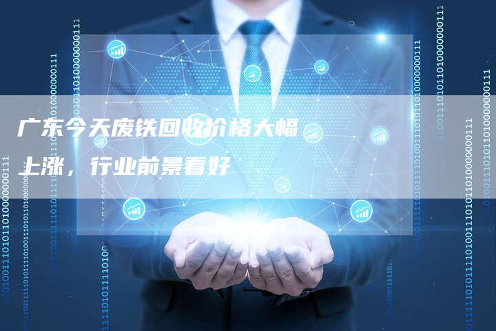 广东今天废铁回收价格大幅上涨，行业前景看好