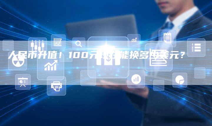 人民币升值!100元现在能换多少美元?-Chatgpt信息网