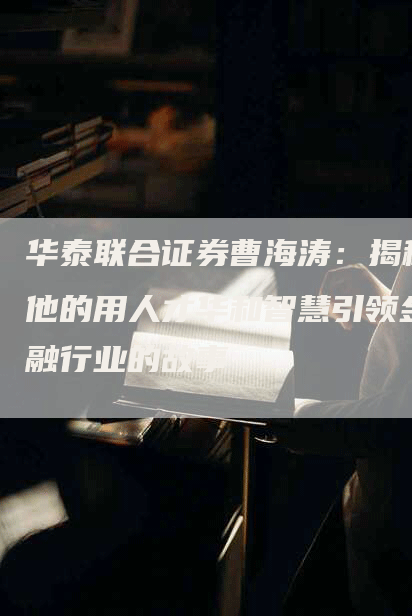 华泰联合证券曹海涛：揭秘他的用人才华和智慧引领金融行业的故事