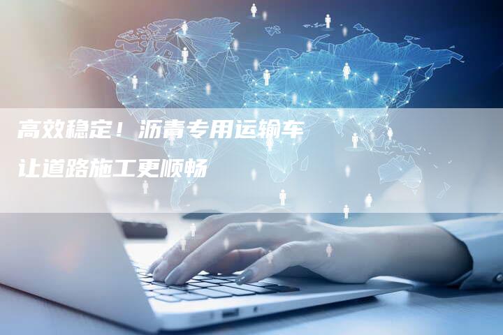 高效稳定！沥青专用运输车让道路施工更顺畅