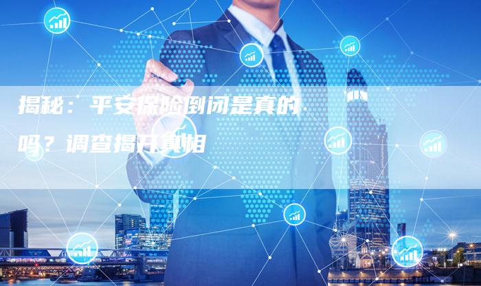 揭秘:平安保险倒闭是真的吗?调查揭开真相-Chatgpt信息网
