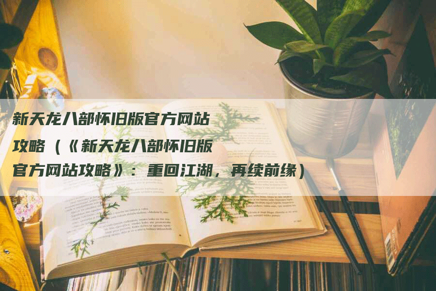 新天龙八部怀旧版官方网站攻略（《新天龙八部怀旧版官方网站攻略》：重回江湖，再续前缘）
