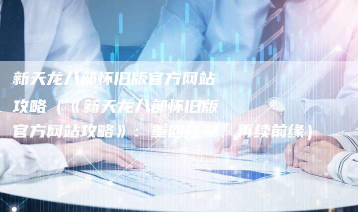 新天龙八部怀旧版官方网站攻略（《新天龙八部怀旧版官方网站攻略》：重回江湖，再续前缘）