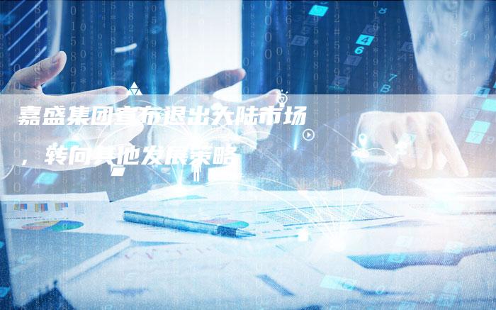 嘉盛集团宣布退出大陆市场，转向其他发展策略