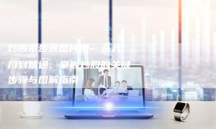 炒股票步骤图片用- 从入门到精通：掌握炒股的关键步骤与图解指南